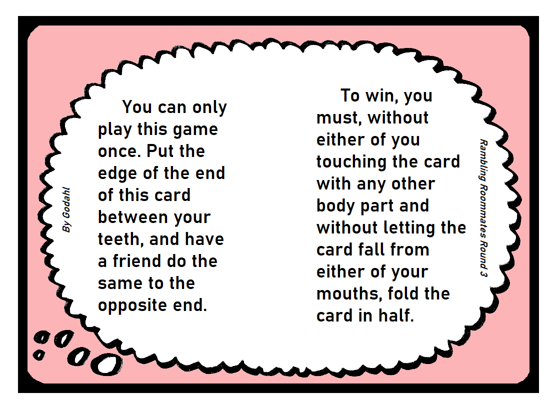 You can only play this game once. Put the edge of the end of this card between your teeth, and have a friend do the same to the opposite end. To win, you must, without either of you touching the card with any other body part and without letting the card fall from either of your mouths, fold the card in half.